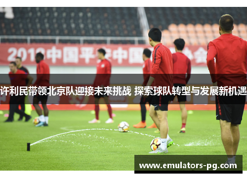 许利民带领北京队迎接未来挑战 探索球队转型与发展新机遇 许利民带领北京队迎接未来挑战 探索球队转型与发展新机遇