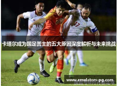 卡塔尔成为国足苦主的五大原因深度解析与未来挑战 卡塔尔成为国足苦主的五大原因深度解析与未来挑战