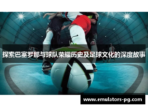 探索巴塞罗那与球队荣耀历史及足球文化的深度故事 探索巴塞罗那与球队荣耀历史及足球文化的深度故事