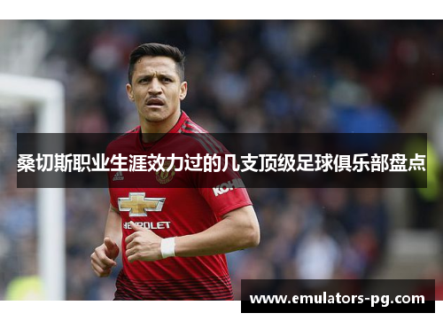 桑切斯职业生涯效力过的几支顶级足球俱乐部盘点