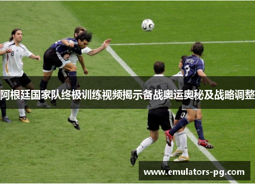 阿根廷国家队终极训练视频揭示备战奥运奥秘及战略调整