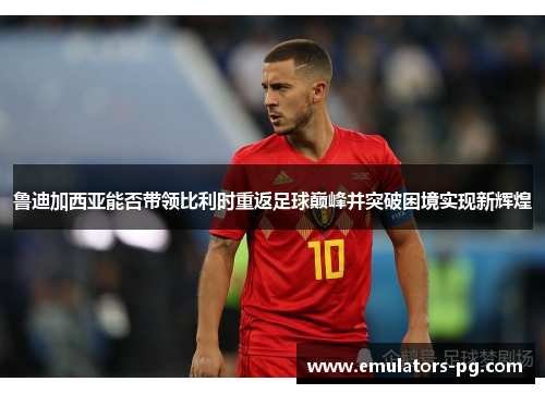 鲁迪加西亚能否带领比利时重返足球巅峰并突破困境实现新辉煌