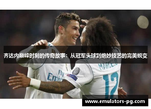齐达内巅峰时刻的传奇故事：从冠军头球到绝妙技艺的完美蜕变