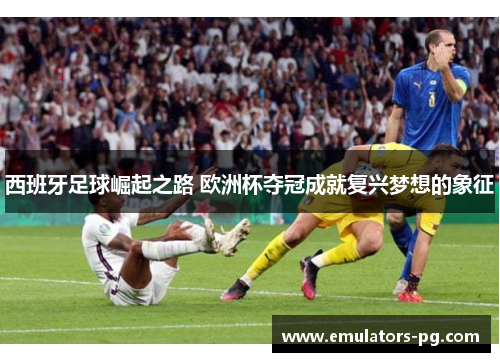 西班牙足球崛起之路 欧洲杯夺冠成就复兴梦想的象征