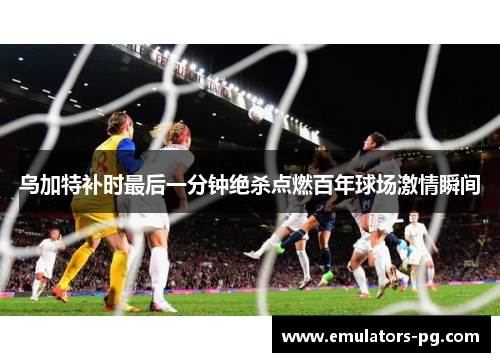 乌加特补时最后一分钟绝杀点燃百年球场激情瞬间