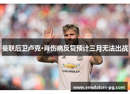 曼联后卫卢克·肖伤病反复预计三月无法出战 曼联后卫卢克·肖伤病反复预计三月无法出战