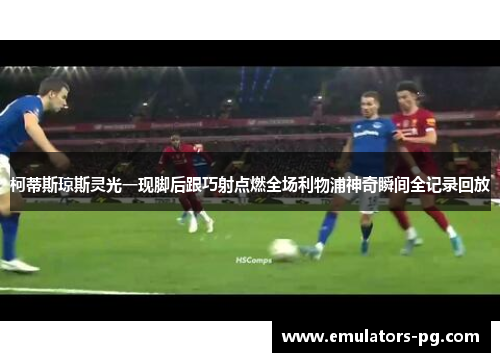 柯蒂斯琼斯灵光一现脚后跟巧射点燃全场利物浦神奇瞬间全记录回放 柯蒂斯琼斯灵光一现脚后跟巧射点燃全场利物浦神奇瞬间全记录回放