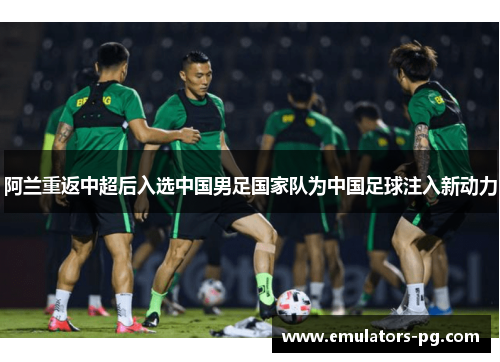 阿兰重返中超后入选中国男足国家队为中国足球注入新动力