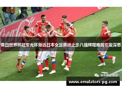 昔日世界杯冠军光环渐远日本女足奥运止步八强辉煌难再引发深思